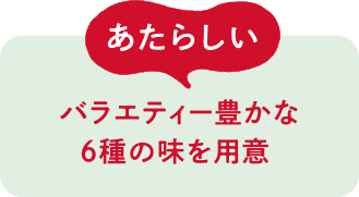 あたらしい バラエティー豊かな6種の味を用意