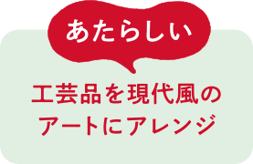 あたらしい 工芸品を現代風のアートにアレンジ