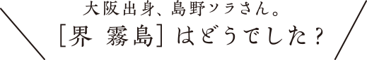 大阪出身、島野ソラさん。［界 霧島］はどうでした？