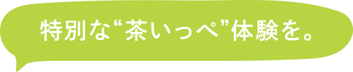 特別な茶いっぺ体験を。