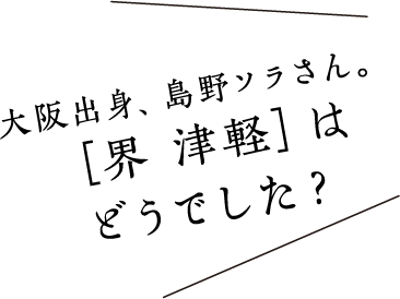 大阪出身、島野ソラさん。［界 津軽］はどうでした？